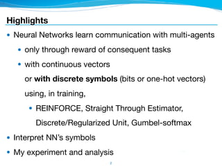 Highlights
● Neural Networks learn communication with multi-agents

● only through reward of consequent tasks

● with continuous vectors 
or with discrete symbols (bits or one-hot vectors) 
using, in training,

● REINFORCE, Straight Through Estimator, 
Discrete/Regularized Unit, Gumbel-softmax

● Interpret NN’s symbols

● My experiment and analysis
2
 