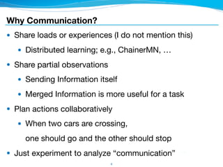 Why Communication?
● Share loads or experiences (I do not mention this)

● Distributed learning; e.g., ChainerMN, …

● Share partial observations

● Sending Information itself

● Merged Information is more useful for a task

● Plan actions collaboratively

● When two cars are crossing, 
one should go and the other should stop

● Just experiment to analyze “communication”
4
 