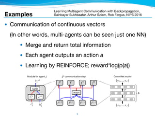 Examples
● Communication of continuous vectors 
(In other words, multi-agents can be seen just one NN)

● Merge and return total information

● Each agent outputs an action a

● Learning by REINFORCE; reward*log(p(a))
5
Connecting Neural Models
Anonymous Author(s)
Afﬁliation
Address
email
Abstract
ke two contributions. First, we simplify and extend the graph neural network
cond, we show how this architecture can be used to control groups of cooperating
f the model consists of multilayer neural networks fi
that take as input vectors
a vector hi+1
. The model takes as input a set of vectors {h0
1, h0
2, ..., h0
m}, and
hi+1
j = fi
(hi
j, ci
j)
ci+1
j =
X
j06=j
hi+1
j0 ;
onnecting Neural Models
Anonymous Author(s)
Afﬁliation
Address
email
Abstract
ontributions. First, we simplify and extend the graph neural network
show how this architecture can be used to control groups of cooperating
el consists of multilayer neural networks fi
that take as input vectors
hi+1
. The model takes as input a set of vectors {h0
1, h0
2, ..., h0
m}, and
hi+1
j = fi
(hi
j, ci
j)
ci+1
j =
X
j06=j
hi+1
j0 ;
Anonymous Author(s)
Afﬁliation
Address
email
Abstract
bstract
oduction
rk we make two contributions. First, we simplify and extend the graph neural network
re of ??. Second, we show how this architecture can be used to control groups of cooperating
del
est form of the model consists of multilayer neural networks fi
that take as input vectors
and output a vector hi+1
. The model takes as input a set of vectors {h0
1, h0
2, ..., h0
m}, and
hi+1
j = fi
(hi
j, ci
j)
ci+1
j =
X
j06=j
hi+1
j0 ;
= 0 for all j, and i 2 {0, .., K} (we will call K the number of hops in the network).
, we can take the ﬁnal hK
j and output them directly, so that the model outputs a vector
ding to each input vector, or we can feed them into another network to get a single vector or
put.
is a simple linear layer followed by a nonlinearity :
i+1 i i i i
mean
contribution. In this setting, there is no difference between each agent having its own c36
viewing them as pieces of a larger model controlling all agents. Taking the latter pers37
controller is a large feed-forward neural network that maps inputs for all agents to their a38
agent occupying a subset of units. A speciﬁc connectivity structure between layers (a) ins39
broadcast communication channel between agents and (b) propagates the agent state in th40
an RNN.41
Because the agents will receive reward, but not necessarily supervision for each action, re42
learning is used to maximize expected future reward. We explore two forms of communic43
the controller: (i) discrete and (ii) continuous. In the former case, communication is an44
will be treated as such by the reinforcement learning. In the continuous case, the sig45
between agents are no different than hidden states in a neural network; thus credit assign46
communication can be performed using standard backpropagation (within the outer RL47
We use policy gradient [33] with a state speciﬁc baseline for delivering a gradient to48
Denote the states in an episode by s(1), ..., s(T), and the actions taken at each of49
as a(1), ..., a(T), where T is the length of the episode. The baseline is a scalar fun50
states b(s, ✓), computed via an extra head on the model producing the action probabili51
maximizing the expected reward with policy gradient, the models are also trained to m52
distance between the baseline value and actual reward. Thus, after ﬁnishing an episode53
the model parameters ✓ by54
✓ =
TX
t=1
log p(a(t)|s(t), ✓)
✓
TX
i=t
r(i) b(s(t), ✓)
✓
TX
i=t
r(i) b(s(t)
Here r(t) is reward given at time t, and the hyperparameter is for balancing the rew55
baseline objectives, set to 0.03 in all experiments.56
3 Model57
We now describe the model used to compute p(a(t)|s(t), ✓) at a given time t (ommiti58
index for brevity). Let sj be the jth agent’s view of the state of the environment. The59
controller is the concatenation of all state-views s = {s1, ..., sJ }, and the controller i60
a = (s), where the output a is a concatenation of discrete actions a = {a1, ..., aJ } for61
Note that this single controller encompasses the individual controllers for each agent62
the communication between agents.63
learning is used to maximize expected future reward. We explore two forms of communication within43
the controller: (i) discrete and (ii) continuous. In the former case, communication is an action, and44
will be treated as such by the reinforcement learning. In the continuous case, the signals passed45
between agents are no different than hidden states in a neural network; thus credit assignment for the46
communication can be performed using standard backpropagation (within the outer RL loop).47
We use policy gradient [33] with a state speciﬁc baseline for delivering a gradient to the model.48
Denote the states in an episode by s(1), ..., s(T), and the actions taken at each of those states49
as a(1), ..., a(T), where T is the length of the episode. The baseline is a scalar function of the50
states b(s, ✓), computed via an extra head on the model producing the action probabilities. Beside51
maximizing the expected reward with policy gradient, the models are also trained to minimize the52
distance between the baseline value and actual reward. Thus, after ﬁnishing an episode, we update53
the model parameters ✓ by54
✓ =
TX
t=1
log p(a(t)|s(t), ✓)
✓
TX
i=t
r(i) b(s(t), ✓)
✓
TX
i=t
r(i) b(s(t), ✓)
2
.
Here r(t) is reward given at time t, and the hyperparameter is for balancing the reward and the55
baseline objectives, set to 0.03 in all experiments.56
3 Model57
We now describe the model used to compute p(a(t)|s(t), ✓) at a given time t (ommiting the time58
index for brevity). Let sj be the jth agent’s view of the state of the environment. The input to the59
controller is the concatenation of all state-views s = {s1, ..., sJ }, and the controller is a mapping60
a = (s), where the output a is a concatenation of discrete actions a = {a1, ..., aJ } for each agent.61
Note that this single controller encompasses the individual controllers for each agents, as well as62
the communication between agents.63
One obvious choice for is a fully-connected multi-layer neural network, which could extract64
features h from s and use them to predict good actions with our RL framework. This model would65
allow agents to communicate with each other and share views of the environment. However, it66
is inﬂexible with respect to the composition and number of agents it controls; cannot deal well67
with agents joining and leaving the group and even the order of the agents must be ﬁxed. On the68
other hand, if no communication is used then we can write a = { (s1), ..., (sJ )}, where is a69
per-agent controller applied independently. This communication-free model satisﬁes the ﬂexibility70
requirements1
, but is not able to coordinate their actions.71
, and computes:
hi+1
j = fi
(hi
j, ci
j) (1)
ci+1
j =
1
J 1
X
j06=j
hi+1
j0 . (2)
a single linear layer followed by a nonlinearity , we have: hi+1
j = (Hi
hi
j +
can be viewed as a feedforward network with layers hi+1
= (Ti
hi
) where hi
of all hi
j and T takes the block form:
Ti
=
Hi
Ci
Ci
... Ci
Ci
Hi
Ci
... Ci
Ci
Ci
Hi
... Ci
...
...
...
...
...
Ci
Ci
Ci
... Hi
,
eural Models
Author(s)
tion
ess
il
ract
e simplify and extend the graph neural network
cture can be used to control groups of cooperating
ral Models
thor(s)
mplify and extend the graph neural network
odels
extend the graph neural network
g Neural Models
ymous Author(s)
Afﬁliation
Address
email
Abstract
rst, we simplify and extend the graph neural network
architecture can be used to control groups of cooperating
multilayer neural networks fi
that take as input vectors
0 0 0
2 Problem Formulation33
We consider the setting where we have M agents, all cooperating to maximize reward R in some34
environment. We make the simplifying assumption that each agent receives R, independent of their35
contribution. In this setting, there is no difference between each agent having its own controller, or36
viewing them as pieces of a larger model controlling all agents. Taking the latter perspective, our37
controller is a large feed-forward neural network that maps inputs for all agents to their actions, each38
agent occupying a subset of units. A speciﬁc connectivity structure between layers (a) instantiates the39
broadcast communication channel between agents and (b) propagates the agent state in the manner of40
an RNN.41
Because the agents will receive reward, but not necessarily supervision for each action, reinforcement42
learning is used to maximize expected future reward. We explore two forms of communication within43
the controller: (i) discrete and (ii) continuous. In the former case, communication is an action, and44
will be treated as such by the reinforcement learning. In the continuous case, the signals passed45
between agents are no different than hidden states in a neural network; thus credit assignment for the46
communication can be performed using standard backpropagation (within the outer RL loop).47
We use policy gradient [33] with a state speciﬁc baseline for delivering a gradient to the model.48
Denote the states in an episode by s(1), ..., s(T), and the actions taken at each of those states49
as a(1), ..., a(T), where T is the length of the episode. The baseline is a scalar function of the50
states b(s, ✓), computed via an extra head on the model producing the action probabilities. Beside51
maximizing the expected reward with policy gradient, the models are also trained to minimize the52
distance between the baseline value and actual reward. Thus, after ﬁnishing an episode, we update53
the model parameters ✓ by54
TX log p(a(t)|s(t), ✓)
TX TX
2
Problem Formulation
consider the setting where we have M agents, all cooperating to maximize reward R in some
ironment. We make the simplifying assumption that each agent receives R, independent of their
tribution. In this setting, there is no difference between each agent having its own controller, or
wing them as pieces of a larger model controlling all agents. Taking the latter perspective, our
troller is a large feed-forward neural network that maps inputs for all agents to their actions, each
nt occupying a subset of units. A speciﬁc connectivity structure between layers (a) instantiates the
adcast communication channel between agents and (b) propagates the agent state in the manner of
RNN.
ause the agents will receive reward, but not necessarily supervision for each action, reinforcement
ning is used to maximize expected future reward. We explore two forms of communication within
controller: (i) discrete and (ii) continuous. In the former case, communication is an action, and
be treated as such by the reinforcement learning. In the continuous case, the signals passed
ween agents are no different than hidden states in a neural network; thus credit assignment for the
mmunication can be performed using standard backpropagation (within the outer RL loop).
use policy gradient [33] with a state speciﬁc baseline for delivering a gradient to the model.
note the states in an episode by s(1), ..., s(T), and the actions taken at each of those states
a(1), ..., a(T), where T is the length of the episode. The baseline is a scalar function of the
es b(s, ✓), computed via an extra head on the model producing the action probabilities. Beside
ximizing the expected reward with policy gradient, the models are also trained to minimize the
ance between the baseline value and actual reward. Thus, after ﬁnishing an episode, we update
model parameters ✓ by
✓ =
TX
t=1
log p(a(t)|s(t), ✓)
✓
TX
i=t
r(i) b(s(t), ✓)
✓
TX
i=t
r(i) b(s(t), ✓)
2
.
e r(t) is reward given at time t, and the hyperparameter is for balancing the reward and the
eline objectives, set to 0.03 in all experiments.
Model
, ..., h0
J ], and computes:
hi+1
j = fi
(hi
j, ci
j) (1)
ci+1
j =
1
J 1
X
j06=j
hi+1
j0 . (2)
at fi
is a single linear layer followed by a nonlinearity , we have: hi+1
j = (Hi
hi
j +
e model can be viewed as a feedforward network with layers hi+1
= (Ti
hi
) where hi
enation of all hi
j and T takes the block form:
Ti
=
Hi
Ci
Ci
... Ci
Ci
Hi
Ci
... Ci
Ci
Ci
Hi
... Ci
...
...
...
...
...
Ci
Ci
Ci
... Hi
,
g Neural Models
mous Author(s)
Afﬁliation
Address
email
Abstract
rst, we simplify and extend the graph neural network
rchitecture can be used to control groups of cooperating
Neural Models
ous Author(s)
ﬁliation
ddress
mail
stract
we simplify and extend the graph neural network
hitecture can be used to control groups of cooperating
al Models
or(s)
lify and extend the graph neural network
an be used to control groups of cooperating
ecting Neural Models
Anonymous Author(s)
Afﬁliation
Address
email
Abstract
ions. First, we simplify and extend the graph neural network
how this architecture can be used to control groups of cooperating
sists of multilayer neural networks fi
that take as input vectors
The model takes as input a set of vectors {h0
1, h0
2, ..., h0
m}, and
2 Problem Formulation33
We consider the setting where we have M agents, all cooperating to maximize reward R in some34
environment. We make the simplifying assumption that each agent receives R, independent of their35
contribution. In this setting, there is no difference between each agent having its own controller, or36
viewing them as pieces of a larger model controlling all agents. Taking the latter perspective, our37
controller is a large feed-forward neural network that maps inputs for all agents to their actions, each38
agent occupying a subset of units. A speciﬁc connectivity structure between layers (a) instantiates the39
broadcast communication channel between agents and (b) propagates the agent state in the manner of40
an RNN.41
Because the agents will receive reward, but not necessarily supervision for each action, reinforcement42
learning is used to maximize expected future reward. We explore two forms of communication within43
the controller: (i) discrete and (ii) continuous. In the former case, communication is an action, and44
will be treated as such by the reinforcement learning. In the continuous case, the signals passed45
between agents are no different than hidden states in a neural network; thus credit assignment for the46
communication can be performed using standard backpropagation (within the outer RL loop).47
We use policy gradient [33] with a state speciﬁc baseline for delivering a gradient to the model.48
Denote the states in an episode by s(1), ..., s(T), and the actions taken at each of those states49
as a(1), ..., a(T), where T is the length of the episode. The baseline is a scalar function of the50
states b(s, ✓), computed via an extra head on the model producing the action probabilities. Beside51
maximizing the expected reward with policy gradient, the models are also trained to minimize the52
distance between the baseline value and actual reward. Thus, after ﬁnishing an episode, we update53
the model parameters ✓ by54
✓ =
TX log p(a(t)|s(t), ✓)
✓
TX
r(i) b(s(t), ✓)
✓
TX
r(i) b(s(t), ✓)
2
.
2 Problem Formulation33
We consider the setting where we have M agents, all cooperating to maximize reward R in some34
environment. We make the simplifying assumption that each agent receives R, independent of their35
contribution. In this setting, there is no difference between each agent having its own controller, or36
viewing them as pieces of a larger model controlling all agents. Taking the latter perspective, our37
controller is a large feed-forward neural network that maps inputs for all agents to their actions, each38
agent occupying a subset of units. A speciﬁc connectivity structure between layers (a) instantiates the39
broadcast communication channel between agents and (b) propagates the agent state in the manner of40
an RNN.41
Because the agents will receive reward, but not necessarily supervision for each action, reinforcement42
learning is used to maximize expected future reward. We explore two forms of communication within43
the controller: (i) discrete and (ii) continuous. In the former case, communication is an action, and44
will be treated as such by the reinforcement learning. In the continuous case, the signals passed45
between agents are no different than hidden states in a neural network; thus credit assignment for the46
communication can be performed using standard backpropagation (within the outer RL loop).47
We use policy gradient [33] with a state speciﬁc baseline for delivering a gradient to the model.48
Denote the states in an episode by s(1), ..., s(T), and the actions taken at each of those states49
as a(1), ..., a(T), where T is the length of the episode. The baseline is a scalar function of the50
states b(s, ✓), computed via an extra head on the model producing the action probabilities. Beside51
maximizing the expected reward with policy gradient, the models are also trained to minimize the52
distance between the baseline value and actual reward. Thus, after ﬁnishing an episode, we update53
the model parameters ✓ by54
✓ =
TX
t=1
log p(a(t)|s(t), ✓)
✓
TX
i=t
r(i) b(s(t), ✓)
✓
TX
i=t
r(i) b(s(t), ✓)
2
.
Here r(t) is reward given at time t, and the hyperparameter is for balancing the reward and the55
baseline objectives, set to 0.03 in all experiments.56
3 Model57
We now describe the model used to compute p(a(t)|s(t), ✓) at a given time t (ommiting the time58
index for brevity). Let sj be the jth agent’s view of the state of the environment. The input to the59
tanh
email
Abstract
abstract
roduction
ork we make two contributions. First, we simplify and extend the graph neural network
ure of ??. Second, we show how this architecture can be used to control groups of cooperating
del
lest form of the model consists of multilayer neural networks fi
that take as input vectors
and output a vector hi+1
. The model takes as input a set of vectors {h0
1, h0
2, ..., h0
m}, and
s
hi+1
j = fi
(hi
j, ci
j)
ci+1
j =
X
j06=j
hi+1
j0 ;
0
j = 0 for all j, and i 2 {0, .., K} (we will call K the number of hops in the network).
d, we can take the ﬁnal hK
j and output them directly, so that the model outputs a vector
nding to each input vector, or we can feed them into another network to get a single vector or
tput.
CommNet modelth communication stepModule for agent
email
Abstract
abstract
Introduction
n this work we make two contributions. First, we simplify and extend the graph neural network
rchitecture of ??. Second, we show how this architecture can be used to control groups of cooperating
gents.
Model
he simplest form of the model consists of multilayer neural networks fi
that take as input vectors
i
and ci
and output a vector hi+1
. The model takes as input a set of vectors {h0
1, h0
2, ..., h0
m}, and
omputes
hi+1
j = fi
(hi
j, ci
j)
ci+1
j =
X
j06=j
hi+1
j0 ;
We set c0
j = 0 for all j, and i 2 {0, .., K} (we will call K the number of hops in the network).
desired, we can take the ﬁnal hK
j and output them directly, so that the model outputs a vector
orresponding to each input vector, or we can feed them into another network to get a single vector or
calar output.
email
Abstract
abstract1
1 Introduction2
In this work we make two contributions. First, we simplify and extend the graph neural network3
architecture of ??. Second, we show how this architecture can be used to control groups of cooperating4
agents.5
2 Model6
The simplest form of the model consists of multilayer neural networks fi
that take as input vectors7
hi
and ci
and output a vector hi+1
. The model takes as input a set of vectors {h0
1, h0
2, ..., h0
m}, and8
computes9
hi+1
j = fi
(hi
j, ci
j)
10
ci+1
j =
X
j06=j
hi+1
j0 ;
We set c0
j = 0 for all j, and i 2 {0, .., K} (we will call K the number of hops in the network).11
If desired, we can take the ﬁnal hK
j and output them directly, so that the model outputs a vector12
corresponding to each input vector, or we can feed them into another network to get a single vector or13
scalar output.14
email
Abstract
abstract1
1 Introduction2
In this work we make two contributions. First, we simplify and extend the graph neural n3
architecture of ??. Second, we show how this architecture can be used to control groups of coop4
agents.5
2 Model6
The simplest form of the model consists of multilayer neural networks fi
that take as input7
hi
and ci
and output a vector hi+1
. The model takes as input a set of vectors {h0
1, h0
2, ..., h0
m8
computes9
hi+1
j = fi
(hi
j, ci
j)
10
ci+1
j =
X
j06=j
hi+1
j0 ;
We set c0
j = 0 for all j, and i 2 {0, .., K} (we will call K the number of hops in the ne11
If desired, we can take the ﬁnal hK
j and output them directly, so that the model outputs a12
corresponding to each input vector, or we can feed them into another network to get a single v13
scalar output.14
their actions, each agent occupying a subset of units. A speciﬁc connectivity structure between layers
(a) instantiates the broadcast communication channel between agents and (b) propagates the agent
state.
3 Communication Model
We now describe the model used to compute p(a(t)|s(t), ✓) at a given time t (omitting the time
index for brevity). Let sj be the jth agent’s view of the state of the environment. The input to the
controller is the concatenation of all state-views s = {s1, ..., sJ }, and the controller is a mapping
a = (s), where the output a is a concatenation of discrete actions a = {a1, ..., aJ } for each agent.
Note that this single controller encompasses the individual controllers for each agents, as well as
the communication between agents.
3.1 Controller Structure
We now detail our architecture for that allows communication without losing modularity. is built
from modules fi
, which take the form of multilayer neural networks. Here i 2 {0, .., K}, where K
is the number of communication steps in the network.
Each fi
takes two input vectors for each agent j: the hidden state hi
j and the communication ci
j,
and outputs a vector hi+1
j . The main body of the model then takes as input the concatenated vectors
h0
= [h0
1, h0
2, ..., h0
J ], and computes:
Connecting Neural Models
Connecting Neural Models
Connecting Neural Models
Anonymous Author(s)
Afﬁliation
Address
2 Problem Formulation33
We consider the setting where we have M agents, all cooperating to maximize rewa34
environment. We make the simplifying assumption that each agent receives R, indepe35
contribution. In this setting, there is no difference between each agent having its own36
viewing them as pieces of a larger model controlling all agents. Taking the latter pe37
controller is a large feed-forward neural network that maps inputs for all agents to thei38
agent occupying a subset of units. A speciﬁc connectivity structure between layers (a) i39
2 Problem Formulation33
We consider the setting where we have M agents, all cooperating to maximize reward R in some34
environment. We make the simplifying assumption that each agent receives R, independent of their35
contribution. In this setting, there is no difference between each agent having its own controller, or36
viewing them as pieces of a larger model controlling all agents. Taking the latter perspective, our37
controller is a large feed-forward neural network that maps inputs for all agents to their actions, each38
agent occupying a subset of units. A speciﬁc connectivity structure between layers (a) instantiates the39
broadcast communication channel between agents and (b) propagates the agent state in the manner of40
an RNN.41
Because the agents will receive reward, but not necessarily supervision for each action, reinforcement42
learning is used to maximize expected future reward. We explore two forms of communication within43
the controller: (i) discrete and (ii) continuous. In the former case, communication is an action, and44
will be treated as such by the reinforcement learning. In the continuous case, the signals passed45
between agents are no different than hidden states in a neural network; thus credit assignment for the46
ecting Neural Models2 Problem Formulation33
We consider the setting where we have M agents, all cooperating to maximize reward R in some34
onnecting Neural Models2 Problem Formulation33
We consider the setting where we have M agents, all cooperating to maximize reward R in some34
Connecting Neural Models
Anonymous Author(s)
Afﬁliation
Address
email
Connecting Neural Models
Anonymous Author(s)
Afﬁliation
Address
email
Connecting Neural Models
Anonymous Author(s)
Afﬁliation
Address
email
Connecting Neural Models
Anonymous Author(s)
Afﬁliation
Address
email
Figure 1: An overview of our CommNet model. Left: view of module fi
for a single agent j. Note
Learning Multiagent Communication with Backpropagation,
Sainbayar Sukhbaatar, Arthur Szlam, Rob Fergus, NIPS 2016
 
