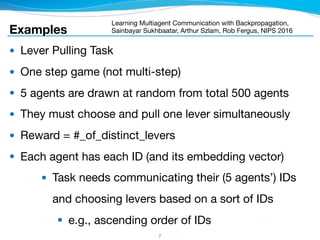 7
● Lever Pulling Task

● One step game (not multi-step)

● 5 agents are drawn at random from total 500 agents

● They must choose and pull one lever simultaneously

● Reward = #_of_distinct_levers

● Each agent has each ID (and its embedding vector)

● Task needs communicating their (5 agents’) IDs 
and choosing levers based on a sort of IDs

● e.g., ascending order of IDs
Examples
Learning Multiagent Communication with Backpropagation,
Sainbayar Sukhbaatar, Arthur Szlam, Rob Fergus, NIPS 2016
 
