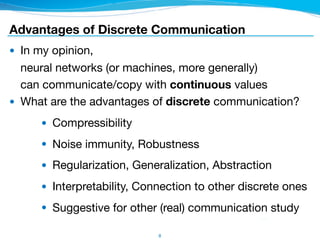 8
● In my opinion, 
neural networks (or machines, more generally) 
can communicate/copy with continuous values

● What are the advantages of discrete communication?

● Compressibility

● Noise immunity, Robustness

● Regularization, Generalization, Abstraction

● Interpretability, Connection to other discrete ones

● Suggestive for other (real) communication study
Advantages of Discrete Communication
 