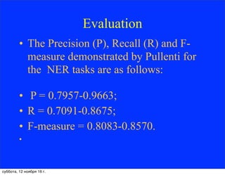 Evaluation
• The Precision (P), Recall (R) and F-
measure demonstrated by Pullenti for
the NER tasks are as follows:
• P = 0.7957-0.9663;
• R = 0.7091-0.8675;
• F-measure = 0.8083-0.8570.
•
суббота, 12 ноября 16 г.
 