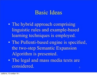 Basic Ideas
• The hybrid approach comprising
linguistic rules and example-based
learning techniques is employed.
• The Pullenti-based engine is speciﬁed,
the two-step Semantic Expansion
Algorithm is presented.
• The legal and mass media texts are
considered. 3
суббота, 12 ноября 16 г.
 