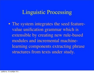 Linguistic Processing
• The system integrates the seed feature-
value uniﬁcation grammar which is
extensible by creating new rule-based
modules and incremental machine-
learning components extracting phrase
structures from texts under study.
суббота, 12 ноября 16 г.
 