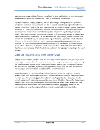 MONSTER CURRICULUM! | Part 1: A Curriculum Development Framework
                                                                                         White Paper



is going to generate a great deal of interest from all sorts of senior stakeholders. At other businesses, it
will be other job families that garner the lion’s share of the attention and resources.

Stakeholder attention can be a good thing. It makes it easier to get funding when senior leadership
considers the curriculum mission-critical. It can also be easier to break through organizational barriers
and gain cooperation. Obstacles that seem insurmountable on a smaller project are brushed aside by the
momentum of a large curriculum initiative. However, with all that attention and support from senior
leadership comes greater scrutiny and higher expectations for achieving significant business results
quickly. When a curriculum gets attention, every manager in the organization wants to be involved with
the initiative and wants to have input. No one wants to be left out in the cold. The fact that most large
curricula pull content and resources from across the organization only magnifies the effect. What does
this mean for the curriculum designer? Active and proactive stakeholder management becomes a
necessity. The curriculum buildout and implementation need to be managed like large organizational
change efforts. The curriculum designer needs to be comfortable working with large numbers of senior
stakeholders, communicating effectively with them, and keeping the large egos from getting in the way of
progress.


SHELF LIFE REQUIRES LONG-TERM COMMITMENT
A typical course has a shelf life of 1-3 years. It’s much like a hamster: every few years, you can go to the
store and get a new one. If so, then a curriculum is more like a dragon that starts small but gets very big,
that lives for decades. Because of that, the curriculum’s owner needs to make arrangements to ensure
that the curriculum is cared for, maintained, and updated on a regular basis, over time. Maintenance
planning should follow immediately on the heels of the curriculum’s rollout.

A second implication of a curriculum’s long shelf life is that it will evolve and morph over time, and
workers trained today potentially will experience a significantly different curriculum than those trained a
year from now. This can create gaps in the workforce’s knowledge and skills. Indeed, most monster
curricula are constantly undergoing updates and improvements. What does this mean for the curriculum
owner? As part of the curriculum design, we need to consider how we will update workers who have
gone through prior versions of the curriculum and ensure that their legacy needs are tracked and
addressed, even as we are focusing our efforts on new workers starting the curriculum today.




Updated: 1/15/2012                              PRESTERA FX                                             Page 9
 
