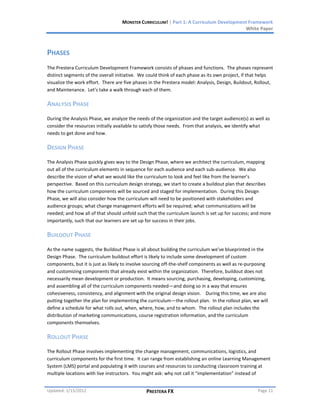 MONSTER CURRICULUM! | Part 1: A Curriculum Development Framework
                                                                                        White Paper



PHASES
The Prestera Curriculum Development Framework consists of phases and functions. The phases represent
distinct segments of the overall initiative. We could think of each phase as its own project, if that helps
visualize the work effort. There are five phases in the Prestera model: Analysis, Design, Buildout, Rollout,
and Maintenance. Let’s take a walk through each of them.

ANALYSIS PHASE
During the Analysis Phase, we analyze the needs of the organization and the target audience(s) as well as
consider the resources initially available to satisfy those needs. From that analysis, we identify what
needs to get done and how.

DESIGN PHASE
The Analysis Phase quickly gives way to the Design Phase, where we architect the curriculum, mapping
out all of the curriculum elements in sequence for each audience and each sub-audience. We also
describe the vision of what we would like the curriculum to look and feel like from the learner’s
perspective. Based on this curriculum design strategy, we start to create a buildout plan that describes
how the curriculum components will be sourced and staged for implementation. During this Design
Phase, we will also consider how the curriculum will need to be positioned with stakeholders and
audience groups; what change management efforts will be required; what communications will be
needed; and how all of that should unfold such that the curriculum launch is set up for success; and more
importantly, such that our learners are set up for success in their jobs.

BUILDOUT PHASE
As the name suggests, the Buildout Phase is all about building the curriculum we’ve blueprinted in the
Design Phase. The curriculum buildout effort is likely to include some development of custom
components, but it is just as likely to involve sourcing off-the-shelf components as well as re-purposing
and customizing components that already exist within the organization. Therefore, buildout does not
necessarily mean development or production. It means sourcing, purchasing, developing, customizing,
and assembling all of the curriculum components needed—and doing so in a way that ensures
cohesiveness, consistency, and alignment with the original design vision. During this time, we are also
putting together the plan for implementing the curriculum—the rollout plan. In the rollout plan, we will
define a schedule for what rolls out, when, where, how, and to whom. The rollout plan includes the
distribution of marketing communications, course registration information, and the curriculum
components themselves.

ROLLOUT PHASE
The Rollout Phase involves implementing the change management, communications, logistics, and
curriculum components for the first time. It can range from establishing an online Learning Management
System (LMS) portal and populating it with courses and resources to conducting classroom training at
multiple locations with live instructors. You might ask: why not call it “implementation” instead of


Updated: 1/15/2012                             PRESTERA FX                                          Page 11
 
