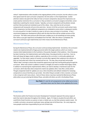 MONSTER CURRICULUM! | Part 1: A Curriculum Development Framework
                                                                                         White Paper



rollout? Implementation refers broadly to the ongoing delivery of the curriculum, but the rollout is a one-
time special event for each curriculum component, the time when it is first implemented. Careful
attention needs to be paid to the rollout of new curriculum components, because first impressions can
create positive momentum for a curriculum or they can derail a curriculum’s progress (remember, senior
leadership is watching the monster closely). Typically, curriculum components will be piloted, revised,
and then fully launched and marketed as part of the rollout. Also, note that not all curriculum
components will necessarily roll out at the same time. Version 1.0 of the curriculum could contain many
of the components, but then additional components are scheduled to come online in subsequent months.
It is not unusual for it to take 3 months to a year to roll out a new curriculum in its entirety. In fact, I
recommend staging your development efforts with the idea that there will be multiple versions of the
curriculum. This takes some pressure off of the team; enables you to roll something out more quickly,
then refine as you gain experience and feedback from the field. After the rollout is completed, the
curriculum continues to get implemented, but it then moves into the Maintenance Phase.

MAINTENANCE PHASE
During the Maintenance Phase, the curriculum continues being implemented. Sometimes, the curriculum
needs to be implemented with all legacy personnel within the target audience, which can involve a
massive initial implementation to the hundreds or thousands of people in that audience. Once that group
has been trained up, the implementation work settles down, focusing primarily on new hires. Even so,
there will always be legacy needs to address, especially as the curriculum is continually updated and
upgraded. For that reason, owners of monster curricula often segment their audiences into cohorts, so
they can track what each cohort has received and has not. This way, they can go back and provide
“What’s New” training to cohorts that missed the opportunity to get that training while going through the
curriculum. When new content is added or content is changed, we need to consider those legacy needs.
In addition to maintaining the implementation efforts, we need to develop a maintenance plan for the
curriculum, which describes what components need to be updated, when, how often, and by whom.
Though unexpected needs for updates can occur, there should be some default schedule for reviewing
components to ensure that they are up-to-date. One other thing to consider is that a monster curriculum
is like a long train with many railcars. Some of those railcars may have reached the Maintenance Phase,
while others are just entering the Rollout Phase, and while still others are still in the Buildout Phase.

                                      Key Point: It’s rare for all components to be rolled out at once,
                                             and even more rare for them to be updated all at once.




FUNCTIONS
The functions within the Prestera Curriculum Development Framework represent the various types of
work that need to take place throughout the initiative. Again, if it helps to visualize the work effort, we
could think of each function as a person or team; or better yet, as a hat that someone needs to wear. On
a smaller curriculum, one person could wear many, perhaps even all of these hats. On a very large one,
many people could share responsibility for just one of these hats.



Updated: 1/15/2012                             PRESTERA FX                                           Page 12
 