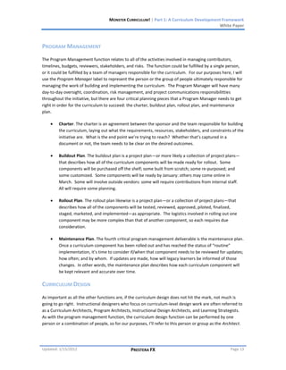 MONSTER CURRICULUM! | Part 1: A Curriculum Development Framework
                                                                                         White Paper



PROGRAM MANAGEMENT
The Program Management function relates to all of the activities involved in managing contributors,
timelines, budgets, reviewers, stakeholders, and risks. The function could be fulfilled by a single person,
or it could be fulfilled by a team of managers responsible for the curriculum. For our purposes here, I will
use the Program Manager label to represent the person or the group of people ultimately responsible for
managing the work of building and implementing the curriculum. The Program Manager will have many
day-to-day oversight, coordination, risk management, and project communications responsibilitties
throughout the initiative, but there are four critical planning pieces that a Program Manager needs to get
right in order for the curriculum to succeed: the charter, buildout plan, rollout plan, and maintenance
plan.

         Charter. The charter is an agreement between the sponsor and the team responsible for building
         the curriculum, laying out what the requirements, resources, stakeholders, and constraints of the
         initiative are. What is the end point we’re trying to reach? Whether that’s captured in a
         document or not, the team needs to be clear on the desired outcomes.

         Buildout Plan. The buildout plan is a project plan—or more likely a collection of project plans—
         that describes how all of the curriculum components will be made ready for rollout. Some
         components will be purchased off the shelf; some built from scratch; some re-purposed; and
         some customized. Some components will be ready by January: others may come online in
         March. Some will involve outside vendors: some will require contributions from internal staff.
         All will require some planning.

         Rollout Plan. The rollout plan likewise is a project plan—or a collection of project plans—that
         describes how all of the components will be tested, reviewed, approved, piloted, finalized,
         staged, marketed, and implemented—as appropriate. The logistics involved in rolling out one
         component may be more complex than that of another component, so each requires due
         consideration.

         Maintenance Plan. The fourth critical program management deliverable is the maintenance plan.
         Once a curriculum component has been rolled out and has reached the status of “routine”
         implementation, it’s time to consider if/when that component needs to be reviewed for updates;
         how often; and by whom. If updates are made, how will legacy learners be informed of those
         changes. In other words, the maintenance plan describes how each curriculum component will
         be kept relevant and accurate over time.

CURRICULUM DESIGN
As important as all the other functions are, if the curriculum design does not hit the mark, not much is
going to go right. Instructional designers who focus on curriculum-level design work are often referred to
as a Curriculum Architects, Program Architects, Instructional Design Architects, and Learning Strategists.
As with the program management function, the curriculum design function can be performed by one
person or a combination of people, so for our purposes, I’ll refer to this person or group as the Architect.




Updated: 1/15/2012                             PRESTERA FX                                           Page 13
 