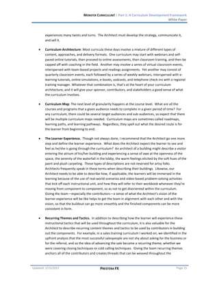 MONSTER CURRICULUM! | Part 1: A Curriculum Development Framework
                                                                                        White Paper



        experiences many twists and turns. The Architect must develop the strategy, communicate it,
        and sell it.

        Curriculum Architecture: Most curricula these days involve a mixture of different types of
        content, approaches, and delivery formats. One curriculum may start with webinars and self-
        paced online tutorials, then proceed to online assessments, then classroom training, and then be
        capped off with coaching in the field. Another may involve a series of virtual classroom events,
        interspersed with team-based projects and readings assignments. Yet another may consist of
        quarterly classroom events, each followed by a series of weekly webinars, interspersed with e-
        learning tutorials, online simulations, e-books, vodcasts, and telephone check-ins with a regional
        training manager. Whatever that combination is, that’s at the heart of your curriculum
        architecture, and it will give your sponsor, contributors, and stakeholders a good sense of what
        the curriculum involves.

        Curriculum Map: The next level of granularity happens at the course level. What are all the
        courses and programs that a given audience needs to complete in a given period of time? For
        any curriculum, there could be several target audiences and sub-audiences, so expect that there
        will be multiple curriculum maps needed. Curriculum maps are sometimes called roadmaps,
        learning paths, and learning pathways. Regardless, they spell out what the desired route is for
        the learner from beginning to end.

        The Learner Experience. Though not always done, I recommend that the Architect go one more
        step and define the learner experience. What does the Architect expect the learner to see and
        feel as he/she is going through the curriculum? An architect of a building might describe a visitor
        entering the atrium of his/her building and experiencing a sense of awe at the openness of the
        space, the serenity of the waterfall in the lobby, the warm feelings elicited by the soft hues of the
        paint and plush carpeting. These types of descriptions are not reserved for artsy folks.
        Architects frequently speak in these terms when describing their buildings. Likewise, our
        Architect needs to be able to describe how, if applicable, the learners will be immersed in the
        learning because of the use of real-world scenarios and video-based problem-solving activities
        that kick off each instructional unit, and how they will refer to their workbook whenever they’re
        moving from component to component, so as not to get disoriented within the curriculum.
        Giving the team—especially the contributors—a sense of what the Architect’s vision of the
        learner experience will be like helps to get the team in alignment with each other and with the
        vision, so that the buildout can go more smoothly and the finished components can be more
        consistent in form.

        Recurring Themes and Tactics. In addition to describing how the learner will experience these
        instructional tactics that will be used throughout the curriculum, it is also valuable for the
        Architect to describe recurring content themes and tactics to be used by contributors in building
        out the components. For example, in a sales training curriculum I worked on, we identified in the
        upfront analysis that the most successful salespeople are not shy about asking for the business or
        for the referral, and so the idea of advancing the sale became a recurring theme, whether we
        were covering closing techniques or cold calling techniques. Giving the team recurring themes
        anchors all of the contributors and creates threads that can be weaved throughout the



Updated: 1/15/2012                             PRESTERA FX                                           Page 15
 