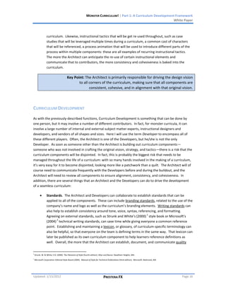 MONSTER CURRICULUM! | Part 1: A Curriculum Development Framework
                                                                                                                  White Paper



                 curriculum. Likewise, instructional tactics that will be get re-used throughout, such as case
                 studies that will be leveraged multiple times during a curriculum, a common cast of characters
                 that will be referenced, a process animation that will be used to introduce different parts of the
                 process within multiple components: these are all examples of recurring instructional tactics.
                 The more the Architect can anticipate the re-use of certain instructional elements and
                 communicate that to contributors, the more consistency and cohesiveness is baked into the
                 curriculum.

                                       Key Point: The Architect is primarily responsible for driving the design vision
                                              to all corners of the curriculum, making sure that all components are
                                                     consistent, cohesive, and in alignment with that original vision.




CURRICULUM DEVELOPMENT
As with the previously-described functions, Curriculum Development is something that can be done by
one person, but it may involve a number of different contributors. In fact, for monster curricula, it can
involve a large number of internal and external subject matter experts, instructional designers and
developers, and vendors of all shapes and sizes. Here I will use the term Developer to encompass all of
these different players. Often, the Architect is one of the Developers, but he/she is not the only
Developer. As soon as someone other than the Architect is building out curriculum components—
someone who was not involved in crafting the original vision, strategy, and tactics—there is a risk that the
curriculum components will be disjointed. In fact, this is probably the biggest risk that needs to be
managed throughout the life of a curriculum: with so many hands involved in the making of a curriculum,
it’s very easy for it to become disjointed, looking more like a patchwork than a quilt. The Architect will of
course need to communicate frequently with the Developers before and during the buildout, and the
Architect will need to review all components to ensure alignment, consistency, and cohesiveness. In
addition, there are several things that an Architect and the Developers can do to drive the development
of a seamless curriculum:

                 Standards. The Architect and Developers can collaborate to establish standards that can be
                 applied to all of the components. These can include branding standards, related to the use of the
                 company’s name and logo as well as the curriculum’s branding elements. Writing standards can
                 also help to establish consistency around tone, voice, syntax, referencing, and formatting.
                                                                                      1
                 Agreeing on external standards, such as Strunk and White’s (2000) style book or Microsoft’s
                        2
                 (2004) technical writing standards, can save time while giving everyone a common reference
                 point. Establishing and maintaining a lexicon, or glossary, of curriculum-specific terminology can
                 also be helpful, so that everyone on the team is defining terms in the same way. That lexicon can
                 later be published as its own curriculum component to help learners reference definitions as
                 well. Overall, the more that the Architect can establish, document, and communicate quality


1
    Strunk, W. & White, E.B. (2000). The Elements of Style (fourth edition). Allyn and Bacon: Needham Heights, MA.
2
    Microsoft Corporation Editorial Style Board (2004). Manual of Style for Technical Publications (third edition). Microsoft: Redmond, WA




Updated: 1/15/2012                                                             PRESTERA FX                                                   Page 16
 