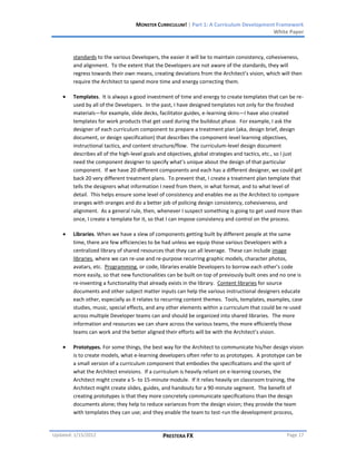 MONSTER CURRICULUM! | Part 1: A Curriculum Development Framework
                                                                                        White Paper



        standards to the various Developers, the easier it will be to maintain consistency, cohesiveness,
        and alignment. To the extent that the Developers are not aware of the standards, they will
        regress towards their own means, creating deviations from the Architect’s vision, which will then
        require the Architect to spend more time and energy correcting them.

        Templates. It is always a good investment of time and energy to create templates that can be re-
        used by all of the Developers. In the past, I have designed templates not only for the finished
        materials—for example, slide decks, facilitator guides, e-learning skins—I have also created
        templates for work products that get used during the buildout phase. For example, I ask the
        designer of each curriculum component to prepare a treatment plan (aka, design brief, design
        document, or design specification) that describes the component-level learning objectives,
        instructional tactics, and content structure/flow. The curriculum-level design document
        describes all of the high-level goals and objectives, global strategies and tactics, etc., so I just
        need the component designer to specify what’s unique about the design of that particular
        component. If we have 20 different components and each has a different designer, we could get
        back 20 very different treatment plans. To prevent that, I create a treatment plan template that
        tells the designers what information I need from them, in what format, and to what level of
        detail. This helps ensure some level of consistency and enables me as the Architect to compare
        oranges with oranges and do a better job of policing design consistency, cohesiveness, and
        alignment. As a general rule, then, whenever I suspect something is going to get used more than
        once, I create a template for it, so that I can impose consistency and control on the process.

        Libraries. When we have a slew of components getting built by different people at the same
        time, there are few efficiencies to be had unless we equip those various Developers with a
        centralized library of shared resources that they can all leverage. These can include image
        libraries, where we can re-use and re-purpose recurring graphic models, character photos,
        avatars, etc. Programming, or code, libraries enable Developers to borrow each other’s code
        more easily, so that new functionalities can be built on top of previously built ones and no one is
        re-inventing a functionality that already exists in the library. Content libraries for source
        documents and other subject matter inputs can help the various instructional designers educate
        each other, especially as it relates to recurring content themes. Tools, templates, examples, case
        studies, music, special effects, and any other elements within a curriculum that could be re-used
        across multiple Developer teams can and should be organized into shared libraries. The more
        information and resources we can share across the various teams, the more efficiently those
        teams can work and the better aligned their efforts will be with the Architect’s vision.

        Prototypes. For some things, the best way for the Architect to communicate his/her design vision
        is to create models, what e-learning developers often refer to as prototypes. A prototype can be
        a small version of a curriculum component that embodies the specifications and the spirit of
        what the Architect envisions. If a curriculum is heavily reliant on e-learning courses, the
        Architect might create a 5- to 15-minute module. If it relies heavily on classroom training, the
        Architect might create slides, guides, and handouts for a 90-minute segment. The benefit of
        creating prototypes is that they more concretely communicate specifications than the design
        documents alone; they help to reduce variances from the design vision; they provide the team
        with templates they can use; and they enable the team to test-run the development process,


Updated: 1/15/2012                            PRESTERA FX                                           Page 17
 