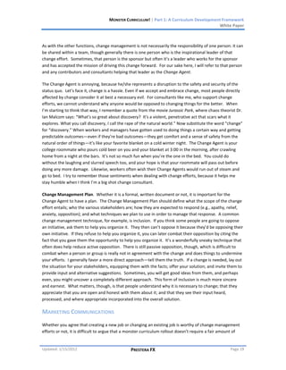 MONSTER CURRICULUM! | Part 1: A Curriculum Development Framework
                                                                                         White Paper



As with the other functions, change management is not necessarily the responsibility of one person: it can
be shared within a team, though generally there is one person who is the inspirational leader of that
change effort. Sometimes, that person is the sponsor but often it’s a leader who works for the sponsor
and has accepted the mission of driving this change forward. For our sake here, I will refer to that person
and any contributors and consultants helping that leader as the Change Agent.

The Change Agent is annoying, because he/she represents a disruption to the safety and security of the
status quo. Let’s face it, change is a hassle. Even if we accept and embrace change, most people directly
affected by change consider it at best a necessary evil. For consultants like me, who support change
efforts, we cannot understand why anyone would be opposed to changing things for the better. When
I’m starting to think that way, I remember a quote from the movie Jurassic Park, where chaos theorist Dr.
Ian Malcom says: “What's so great about discovery? It's a violent, penetrative act that scars what it
explores. What you call discovery, I call the rape of the natural world.” Now substitute the word “change”
for “discovery.” When workers and managers have gotten used to doing things a certain way and getting
predictable outcomes—even if they’re bad outcomes—they get comfort and a sense of safety from the
natural order of things—it’s like your favorite blanket on a cold winter night. The Change Agent is your
college roommate who pours cold beer on you and your blanket at 3:00 in the morning, after crawling
home from a night at the bars. It’s not so much fun when you’re the one in the bed. You could do
without the laughing and slurred speech too, and your hope is that your roommate will pass out before
doing any more damage. Likewise, workers often wish their Change Agents would run out of steam and
go to bed. I try to remember those sentiments when dealing with change efforts, because it helps me
stay humble when I think I’m a big shot change consultant.

Change Management Plan. Whether it is a formal, written document or not, it is important for the
Change Agent to have a plan. The Change Management Plan should define what the scope of the change
effort entails; who the various stakeholders are; how they are expected to respond (e.g., apathy, relief,
anxiety, opposition); and what techniques we plan to use in order to manage that response. A common
change management technique, for example, is inclusion. If you think some people are going to oppose
an initiative, ask them to help you organize it. They then can’t oppose it because they’d be opposing their
own initiative. If they refuse to help you organize it, you can later combat their opposition by citing the
fact that you gave them the opportunity to help you organize it. It’s a wonderfully sneaky technique that
often does help reduce active opposition. There is still passive opposition, though, which is difficult to
combat when a person or group is really not in agreement with the change and does things to undermine
your efforts. I generally favor a more direct approach—tell them the truth. If a change is needed, lay out
the situation for your stakeholders, equipping them with the facts; offer your solution; and invite them to
provide input and alternative suggestions. Sometimes, you will get good ideas from them, and perhaps
even, you might uncover a completely different approach. This form of inclusion is much more sincere
and earnest. What matters, though, is that people understand why it is necessary to change; that they
appreciate that you are open and honest with them about it; and that they see their input heard,
processed, and where appropriate incorporated into the overall solution.

MARKETING COMMUNICATIONS
Whether you agree that creating a new job or changing an existing job is worthy of change management
efforts or not, it is difficult to argue that a monster curriculum rollout doesn’t require a fair amount of


Updated: 1/15/2012                              PRESTERA FX                                          Page 19
 