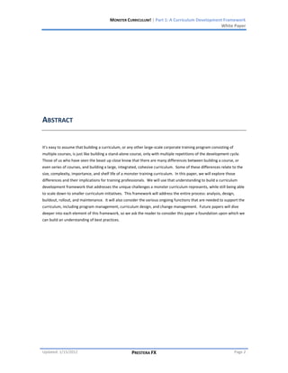MONSTER CURRICULUM! | Part 1: A Curriculum Development Framework
                                                                                             White Paper




ABSTRACT


It’s easy to assume that building a curriculum, or any other large-scale corporate training program consisting of
multiple courses, is just like building a stand-alone course, only with multiple repetitions of the development cycle.
Those of us who have seen the beast up close know that there are many differences between building a course, or
even series of courses, and building a large, integrated, cohesive curriculum. Some of these differences relate to the
size, complexity, importance, and shelf life of a monster training curriculum. In this paper, we will explore those
differences and their implications for training professionals. We will use that understanding to build a curriculum
development framework that addresses the unique challenges a monster curriculum represents, while still being able
to scale down to smaller curriculum initiatives. This framework will address the entire process: analysis, design,
buildout, rollout, and maintenance. It will also consider the various ongoing functions that are needed to support the
curriculum, including program management, curriculum design, and change management. Future papers will dive
deeper into each element of this framework, so we ask the reader to consider this paper a foundation upon which we
can build an understanding of best practices.




Updated: 1/15/2012                                   PRESTERA FX                                                    Page 2
 