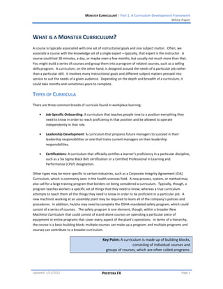 MONSTER CURRICULUM! | Part 1: A Curriculum Development Framework
                                                                                         White Paper



WHAT IS A MONSTER CURRICULUM?
A course is typically associated with one set of instructional goals and one subject matter. Often, we
associate a course with the knowledge set of a single expert—typically, that expert is the instructor. A
course could last 30 minutes, a day, or maybe even a few months, but usually not much more than that.
You might build a series of courses and group them into a program of related courses, such as a selling
skills program. A curriculum, on the other hand, is designed around the needs of a particular job rather
than a particular skill. It involves many instructional goals and different subject matters pressed into
service to suit the needs of a given audience. Depending on the depth and breadth of a curriculum, it
could take months and sometimes years to complete.


TYPES OF CURRICULA
There are three common breeds of curricula found in workplace learning:

        Job-Specific Onboarding: A curriculum that teaches people new to a position everything they
        need to know in order to reach proficiency in that position and be allowed to operate
        independently in that role.

        Leadership Development: A curriculum that prepares future managers to succeed in their
        leadership responsibilities or one that trains current managers on their leadership
        responsibilities.

        Certifications: A curriculum that officially certifies a learner’s proficiency in a particular discipline,
        such as a Six Sigma Black Belt certification or a Certified Professional in Learning and
        Performance (CPLP) designation.

Other types may be more specific to certain industries, such as a Corporate Integrity Agreement (CIA)
Curriculum, which is commonly seen in the health sciences field. A new process, system, or method may
also call for a large training program that borders on being considered a curriculum. Typically, though, a
program teaches workers a specific set of things that they need to know; whereas a true curriculum
attempts to teach them all the things they need to know in order to be proficient in a particular job. A
new machinist working at an assembly plant may be required to learn all of the company’s policies and
procedures. In addition, he/she may need to complete the OSHA-mandated safety program, which could
consist of a series of courses. The safety program is one element, though, within a broader New
Machinist Curriculum that could consist of stand-alone courses on operating a particular piece of
equipment or entire programs that cover every aspect of the plant’s operations. In terms of a hierarchy,
the course is a basic building block; multiple courses can make up a program; and multiple programs and
courses can contribute to a broader curriculum.

                                                 Key Point: A curriculum is made up of building blocks,
                                                                    consisting of individual courses and
                                                   groups of courses, which are often called programs.




Updated: 1/15/2012                               PRESTERA FX                                               Page 3
 