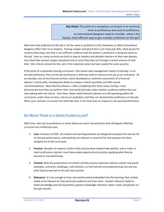 MONSTER CURRICULUM! | Part 1: A Curriculum Development Framework
                                                                                         White Paper



                                       Key Point: The point of a workplace curriculum is to minimize
                                                          time-to-proficiency and cost-to-proficiency,
                                              so instructional designers need to consider: what is the
                                    fastest, most efficient way to get a worker proficient on-the-job?

Note here that proficient on the job is not the same as proficient in the classroom, or what instructional
designers often refer to as mastery. Passing a paper-and-pencil test is, for many job skills, what passes for
mastery these days, but that is not sufficient evidence that the worker is proficient in doing the work on
the job. Even so, many curricula are built to stop at mastery and abandon learners to their own devices,
once they have passed a paper-and-pencil test or once they have sat through a certain amount of seat
time. We criticize schools for this, yet in the corporate sector we have copied the same practice.

If the point of a corporate training curriculum—the reason why management invests in training—is on-
the-job proficiency, then on-the-job proficiency is what we need to measure and use as our end point. As
an example, one of my financial services clients developed an authentic assessment of a financial
advisor’s critical skills, including the ability to analyze a client’s portfolio and offer sound
recommendations. New financial advisors—after completing their boot camp training—must
demonstrate that they can perform their real-world job tasks under realistic conditions before they can
start talking with real clients. Even then, those rookie financial advisors are still operating within the
curriculum, under close scrutiny, and are on probation until they can demonstrate proficiency on-the-job.
When your monster curriculum has teeth like that, it can truly have an impact on real-world performance.




SO WHAT THEN IS A GOOD CURRICULUM?
With time- and cost-to-proficiency in mind, below are some characteristics that distinguish effective
curricula from ineffective ones:

    1.   Lean: Contains no fluff…all content and learning activities are designed to prepare the learner for
         on-the-job performance, and anything not relevant or essential for that purpose has been
         stripped out of the curriculum.

    2.   Practice: Decades of research confirm that practice does indeed make perfect, and in order to
         reach proficiency, learners must have ample opportunity to practice applying what they’ve
         learned to real-world tasks.

    3.   Context: Both the presentation of content and the practice exercises need to contain real-world
         examples, scenarios, challenges, and solutions, so that learners are prepared to go out and use
         what they’ve learned on-the-job more quickly.

    4.   Relevance: It’s not enough to have real-world context embedded into the learning: that context
         needs to be relevant for that particular audience and their work. Greater relevance leads to
         faster knowledge and skill acquisition; greater knowledge retention; faster recall; and greater on-
         the-job transfer.



Updated: 1/15/2012                              PRESTERA FX                                             Page 6
 
