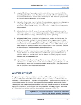 MONSTER CURRICULUM! | Part 1: A Curriculum Development Framework
                                                                                         White Paper



    5.   Integrated: Contains overlaps and points of intersection between courses, so that individual
         courses feel part of a larger whole. Though too much can create fluff, some redundancy among
         courses is important as it can reinforce critical information and skills and create synergies within
         the curriculum that would otherwise not be possible.

    6.   Progression: One course or program builds on the knowledge of previous courses and programs,
         creating a feeling for the learner that there is a logical progression to the curriculum.
         Progressions help to accelerate learning, because the learner is building new knowledge onto a
         strong foundation.

    7.   Cohesive: Content consistently echoes the same general school of thought and seems to be
         written in one voice, so the learner is able to organize, store, and later retrieve the information
         more rapidly and more accurately. Cohesion also helps to speed up learning.

    8.   Technology-Smart: Though instructional technologies can be cool and fun, the real value that
         they bring to workplace learning is the potential to speed up learning and reduce the cost of
         learning. Some can speed up learning by enabling learners to get more practice repetitions in a
         safe environment and more individualized feedback. They can reduce cost by reducing travel,
         and by enabling the expert/instructor to reach a larger audience at once (scalability). The smart
         use of technologies is another hallmark of well-designed curricula.

    9.   Synthesis: A curriculum involves a wide variety of content domains focused through the lens of
         one job. Therefore, it’s critical that the curriculum offer ample opportunities for learners to
         synthesize all they have learned—across all of the different courses and programs—into one
         integrated body of knowledge and skills.

    10. Authentic Assessments: The criteria for proficiency need to be embodied in the form of an
        authentic assessment that enables learners to demonstrate that they can do the job under real-
        world conditions. This enables us to be more confident that the learner is truly proficient and it
        gives the curriculum a razor-sharp clarity of purpose.




WHAT’S SO DIFFERENT?
Throughout this paper, we have asserted that a curriculum is different than a program or course. A
course is a building block that can be used for multiple audiences. A program is a collection of courses
centered on a particular subject (e.g., a product training program or a compliance training program). The
curriculum is a collection of courses and programs filtered through the needs of a particular audience.
There are some other characteristics that distinguish a curriculum, and they are significant because they
dramatically influence how someone needs to go about the work of building a curriculum. Specifically,
we’ll discuss four important characteristics: size, complexity, importance, and shelf life.

                                  Key Point: Size, complexity, importance, and shelf life differentiate
                                                       curricula from training programs and courses.


Updated: 1/15/2012                              PRESTERA FX                                             Page 7
 