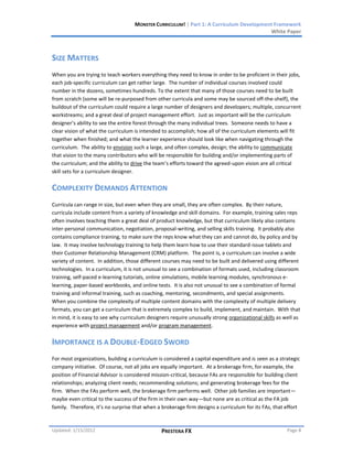 MONSTER CURRICULUM! | Part 1: A Curriculum Development Framework
                                                                                         White Paper



SIZE MATTERS
When you are trying to teach workers everything they need to know in order to be proficient in their jobs,
each job-specific curriculum can get rather large. The number of individual courses involved could
number in the dozens, sometimes hundreds. To the extent that many of those courses need to be built
from scratch (some will be re-purposed from other curricula and some may be sourced off-the-shelf), the
buildout of the curriculum could require a large number of designers and developers; multiple, concurrent
workstreams; and a great deal of project management effort. Just as important will be the curriculum
designer’s ability to see the entire forest through the many individual trees. Someone needs to have a
clear vision of what the curriculum is intended to accomplish; how all of the curriculum elements will fit
together when finished; and what the learner experience should look like when navigating through the
curriculum. The ability to envision such a large, and often complex, design; the ability to communicate
that vision to the many contributors who will be responsible for building and/or implementing parts of
the curriculum; and the ability to drive the team’s efforts toward the agreed-upon vision are all critical
skill sets for a curriculum designer.


COMPLEXITY DEMANDS ATTENTION
Curricula can range in size, but even when they are small, they are often complex. By their nature,
curricula include content from a variety of knowledge and skill domains. For example, training sales reps
often involves teaching them a great deal of product knowledge, but that curriculum likely also contains
inter-personal communication, negotiation, proposal-writing, and selling skills training. It probably also
contains compliance training, to make sure the reps know what they can and cannot do, by policy and by
law. It may involve technology training to help them learn how to use their standard-issue tablets and
their Customer Relationship Management (CRM) platform. The point is, a curriculum can involve a wide
variety of content. In addition, those different courses may need to be built and delivered using different
technologies. In a curriculum, it is not unusual to see a combination of formats used, including classroom
training, self-paced e-learning tutorials, online simulations, mobile learning modules, synchronous e-
learning, paper-based workbooks, and online tests. It is also not unusual to see a combination of formal
training and informal training, such as coaching, mentoring, secondments, and special assignments.
When you combine the complexity of multiple content domains with the complexity of multiple delivery
formats, you can get a curriculum that is extremely complex to build, implement, and maintain. With that
in mind, it is easy to see why curriculum designers require unusually strong organizational skills as well as
experience with project management and/or program management.


IMPORTANCE IS A DOUBLE-EDGED SWORD
For most organizations, building a curriculum is considered a capital expenditure and is seen as a strategic
company initiative. Of course, not all jobs are equally important. At a brokerage firm, for example, the
position of Financial Advisor is considered mission-critical, because FAs are responsible for building client
relationships; analyzing client needs; recommending solutions; and generating brokerage fees for the
firm. When the FAs perform well, the brokerage firm performs well. Other job families are important—
maybe even critical to the success of the firm in their own way—but none are as critical as the FA job
family. Therefore, it’s no surprise that when a brokerage firm designs a curriculum for its FAs, that effort



Updated: 1/15/2012                              PRESTERA FX                                            Page 8
 