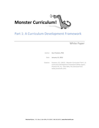 Monster Curriculum!

Part 1: A Curriculum Development Framework

                                                                                       White Paper


                                         Author:      Gus Prestera, PhD

                                           Date:      January 15, 2012


                                        Citation:     Prestera, G.E. (2012). Monster Curriculum! Part 1: A
                                                      Curriculum Development Framework (white paper).
                                                      Prestera FX, Inc.: Glen Mills, PA (retrieved from
                                                      www.presterafx.com).




      PRESTERA FX, INC. | P.O. Box 5, Glen Mills, PA 19342 | 484.343.6474 | WWW.PRESTERAFX.COM
 