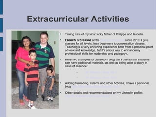 Extracurricular  Activities Taking care of my kids: lucky father of Philippe and Isabelle. French Professor  at the  Alliance Française  since 2010, I give classes for all levels, from beginners to conversation classes. Teaching is a very enriching experience both from a personal point of view and knowledge, but it's also a way to enhance my professional skills for leadership and pedagogy. Here two examples of classroom blog that I use so that students can have additional materials, as well as being able to study in case of absence: AF Manaus - level  B2-1 AF Manaus - level  A2-1 Adding to reading, cinema and other hobbies, I have a personal blog   http://yann-colombani.blogspot.com/ Other details and recommendations on my LinkedIn profile:  http://br.linkedin.com/in/yannbresil 