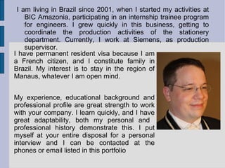 I am living in Brazil since 2001, when I started my activities at BIC Amazonia, participating in an internship trainee program for engineers. I grew quickly in this business, getting to coordinate the production activities of the stationery department. Currently, I work at Siemens, as production supervisor. I have permanent resident visa because I am a French citizen, and I constitute family in Brazil. My interest is to stay in the region of Manaus, whatever I am open mind. My experience, educational background and professional profile are great strength to work with your company. I learn quickly, and I have great adaptability, both my personal and  professional history demonstrate this. I put myself at your entire disposal for a personal interview and I can be contacted at the phones or email listed in this portfolio 