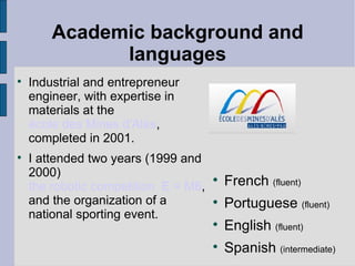 Academic background and languages Industrial and entrepreneur engineer, with expertise in materials at the   école des Mines d'Alès , completed in 2001. I attended two years (1999 and 2000)  the robotic competition  E = M6 , and the organization of a national sporting event. French   (fluent) Portuguese  (fluent) English   (fluent) Spanish  (intermediate) 