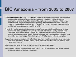 BIC  Amazônia – from 2005 to 2007 Stationery Manufacturing Coordinator,  level below production manager, responsible for executing the production plan and human resources (headcount 200) and machinery organization for all sectors of the factory, following the company indicators ( OEE, scrap, standard costs, budget accomplishment), planning at short and medium term. Under my direction, the factory increased the Not In Time In Full indicator from less than 80% to 95%, and the total scrap decreased from 4% to 1.5%.  "Hands On" profile : plastic injection improvements (parameters, tools modifications, devices and raw materials...) and assembly improvements to increase the quality and to reduce costs. One of my project allows a saving of $ 400k per year in material consumption, another gave freedom to the Supply Chain to negotiate with  more suppliers instead of  only one for the raw materials purchase that represent 90% by volume of the consumption.  Layout improvements, production line facilities: reception, installation and start-up of a complete production line coming from the United States, reception and start-up of two injection lines, coming from France. Benchmark with other factories of the group (France, Mexico, Ecuador). Management systems implementation: TPM, OHSAS18001, maintenance and review of those already deployed: 5S, ISO9001, ISO14001 