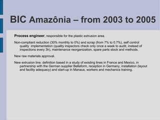 BIC  Amazônia – from 2003 to 2005 Process engineer , responsible for the plastic extrusion area. Non-compliant reduction (30% monthly to 0%) and scrap (from 7% to 0.7%), self control quality  implementation (quality inspectors check only once a week to audit, instead of inspections every 3h), maintenance reorganization, spare parts stock and methods. New raw materials approval. New extrusion line: definition based in a study of existing lines in France and Mexico, in partnership with the German supplier Bellaform, reception in Germany, installation (layout and facility adequacy) and start-up in Manaus, workers and mechanics training. 