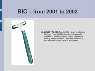 BIC  – from 2001 to 2003 Engineer Trainee , transfer of a razors production line from France to Manaus, including on-site installation, start-up, operators and mechanics training, documentation. Dedicated to injection and extrusion plastic parts of the project. 