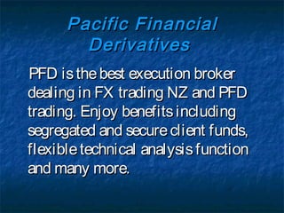Pacific Financial
        Derivatives
PFD is the best execution broker
dealing in FX trading NZ and PFD
trading. Enjoy benefits including
segregated and secure client funds,
flexible technical analysis function
and many more.
 