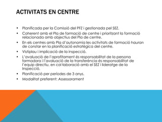 ACTIVITATS EN CENTRE Planificada per la Comissió del PFZ i gestionada pel SEZ. Coherent amb el Pla de formació de centre i prioritzant la formació relacionada amb objectius del Pla de centre.  En els centres amb Pla d’autonomia les activitats de formació hauran de constar en la planificació estratègica del centre. Vistiplau i implicació de la inspecció. L’avaluació de l’aprofitament és responsabilitat de la persona formadora i l’avaluació de la transferència és responsabilitat de l’equip directiu, en col·laboració amb el SEZ i lideratge de la Inspecció. Planificació per períodes de 3 anys. Modalitat preferent: Assessorament 
