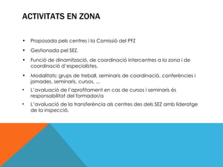 ACTIVITATS EN ZONA Proposada pels centres i la Comissió del PFZ Gestionada pel SEZ. Funció de dinamització, de coordinació intercentres a la zona i de coordinació d’especialistes. Modalitats: grups de treball, seminaris de coordinació, conferències i jornades, seminaris, cursos, ... L’avaluació de l’aprofitament en cas de cursos i seminaris és responsabilitat del formador/a L’avaluació de la transferència als centres des dels SEZ amb lideratge de la inspecció. 