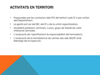 ACTIVITATS EN TERRITORI Proposades per les comissions dels PFZ del territori i pels ST o per unitats del Departament. La gestió pot ser del SEZ, del ST o de la unitat organitzadora. Modalitat preferent: seminaris, cursos, grups de treball de caire interzonal i jornades. L’avaluació de l’aprofitament és responsabilitat del formador/a L’avaluació de la transferència als centres des dels SEZ/ST amb lideratge de la inspecció. 