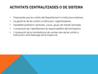 ACTIVITATS CENTRALITZADES O DE SISTEMA Proposades per les unitats del Departament o institucions externes. La gestió és de les unitats o institucions  organitzadores. Modalitat preferent: seminaris, cursos, grups de treball i jornades. L’avaluació de l’aprofitament és responsabilitat del formador/a L’avaluació de la transferència als centres des de les unitats o institucions amb lideratge de la inspecció. 