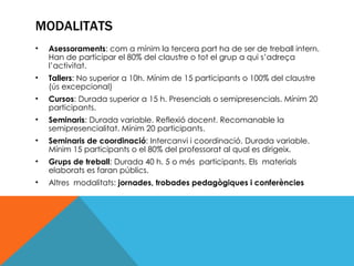 MODALITATS Asessoraments : com a mínim la tercera part ha de ser de treball intern. Han de participar el 80% del claustre o tot el grup a qui s’adreça l’activitat. Tallers : No superior a 10h. Mínim de 15 participants o 100% del claustre (ús excepcional) Cursos : Durada superior a 15 h. Presencials o semipresencials. Mínim 20 participants. Seminaris : Durada variable. Reflexió docent. Recomanable la semipresencialitat. Mínim 20 participants. Seminaris de coordinació : Intercanvi i coordinació. Durada variable. Mínim 15 participants o el 80% del professorat al qual es dirigeix. Grups de treball : Durada 40 h. 5 o més  participants. Els  materials elaborats es faran públics. Altres  modalitats:  jornades, trobades pedagògiques i conferències 