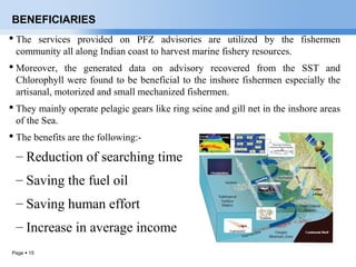 Page  15
BENEFICIARIES
 The services provided on PFZ advisories are utilized by the fishermen
community all along Indian coast to harvest marine fishery resources.
 Moreover, the generated data on advisory recovered from the SST and
Chlorophyll were found to be beneficial to the inshore fishermen especially the
artisanal, motorized and small mechanized fishermen.
 They mainly operate pelagic gears like ring seine and gill net in the inshore areas
of the Sea.
 The benefits are the following:-
– Reduction of searching time
– Saving the fuel oil
– Saving human effort
– Increase in average income
 