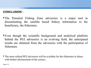 Page  16
CONCLUSION :
The Potential Fishing Zone advisories is a major tool in
disseminating the satellite based fishery information to the
beneficiary, the fishermen.
Even though the scientific background and analytical platform
behind the PFZ advisories is an evolving field, the anticipated
results are obtained from the advisories with the participation of
fishermen.
 The more refined PFZ advisories will be available for the fishermen in future
with further advancement of the science.
 