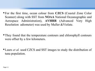 Page  3
For the first time, ocean colour from CZCS (Coastal Zone Color
Scanner) along with SST from NOAA National Oceanographic and
Aerospace Administration), AVHRR (Advanced Very High
Resolution adiometer) was used by Muller &Violate.
They found that the temperature contours and chlorophyll contours
were offset by a few kilometers.
Laurs et al. used CZCS and SST images to study the distribution of
tuna population.
 