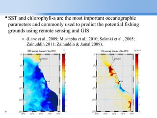 Page  4
SST and chlorophyll-a are the most important oceanographic
parameters and commonly used to predict the potential fishing
grounds using remote sensing and GIS
» (Lanz et al., 2009; Mustapha et al., 2010; Solanki et al., 2005;
Zainuddin 2011; Zainuddin & Jamal 2009).
 