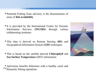 Page  6
 Potential Fishing Zone advisory is the dissemination of
areas of fish availability
 It is provided by the International Centre for Oceanic
Information Services (INCOIS) through various
collaborating institutes.
 This data is derived on Remote Sensing (RS) and
Geographical Information System (GIS) techniques
 This is based on the satellite derived Chlorophyll and
Sea Surface Temperature (SST) information
 Advisories benefits fishermen with a healthy catch and
economic fishing operations
 