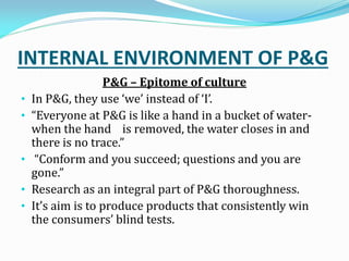 INTERNAL ENVIRONMENT OF P&G
P&G – Epitome of culture
• In P&G, they use we instead of I.
• Everyone at P&G is like a hand in a bucket of water-
when the hand is removed, the water closes in and
there is no trace.
• Conform and you succeed; questions and you are
gone.
• Research as an integral part of P&G thoroughness.
• It s aim is to produce products that consistently win
the consumers blind tests.
 