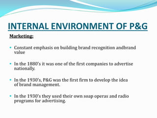 INTERNAL ENVIRONMENT OF P&G
Marketing:
 Constant emphasis on building brand recognition andbrand
value
 In the s it was one of the first companies to advertise
nationally.
 In the s, P&G was the first firm to develop the idea
of brand management.
 In the s they used their own soap operas and radio
programs for advertising.
 