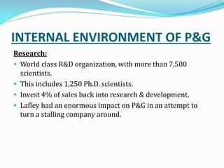 INTERNAL ENVIRONMENT OF P&G
Research:
 World class R&D organization, with more than 7,500
scientists.
 This includes 1,250 Ph.D. scientists.
 Invest 4% of sales back into research & development.
 Lafley had an enormous impact on P&G in an attempt to
turn a stalling company around.
 