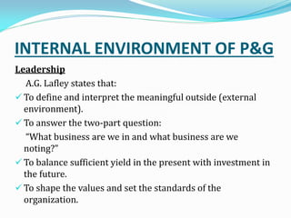 INTERNAL ENVIRONMENT OF P&G
Leadership
A.G. Lafley states that:
 To define and interpret the meaningful outside (external
environment).
 To answer the two-part question:
What business are we in and what business are we
noting?
 To balance sufficient yield in the present with investment in
the future.
 To shape the values and set the standards of the
organization.
 