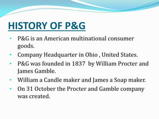 HISTORY OF P&G
• P&G is an American multinational consumer
goods.
• Company Headquarter in Ohio , United States.
• P&G was founded in 1837 by William Procter and
James Gamble.
• William a Candle maker and James a Soap maker.
• On 31 October the Procter and Gamble company
was created.
 