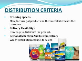 DISTRIBUTION CRITERIA
 Ordering Speed:-
Manufacturing of product and the time till it reaches the
consumer.
 Delivery Flexibility:-
How easy to distribute the product.
 Personal Selection And Customization:-
Which distribution channel to select.
 