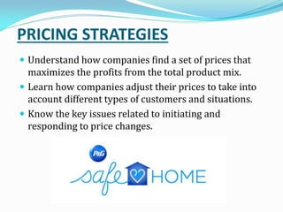 PRICING STRATEGIES
 Understand how companies find a set of prices that
maximizes the profits from the total product mix.
 Learn how companies adjust their prices to take into
account different types of customers and situations.
 Know the key issues related to initiating and
responding to price changes.
 
