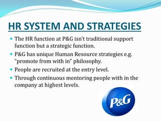 HR SYSTEM AND STRATEGIES
 The HR function at P&G isn t traditional support
function but a strategic function.
 P&G has unique Human Resource strategies e.g.
promote from with in philosophy.
 People are recruited at the entry level.
 Through continuous mentoring people with in the
company at highest levels.
 