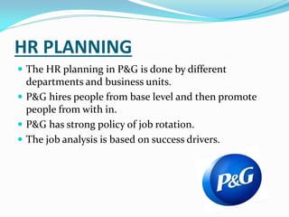 HR PLANNING
 The HR planning in P&G is done by different
departments and business units.
 P&G hires people from base level and then promote
people from with in.
 P&G has strong policy of job rotation.
 The job analysis is based on success drivers.
 