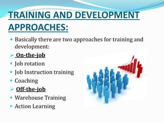 TRAINING AND DEVELOPMENT
APPROACHES:
 Basically there are two approaches for training and
development:
 On-the-job
 Job rotation
 Job Instruction training
 Coaching
 Off-the-job
 Warehouse Training
 Action Learning
 