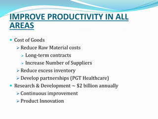 IMPROVE PRODUCTIVITY IN ALL
AREAS
 Cost of Goods
 Reduce Raw Material costs
 Long-term contracts
 Increase Number of Suppliers
 Reduce excess inventory
 Develop partnerships (PGT Healthcare)
 Research & Development ~ $2 billion annually
 Continuous improvement
 Product Innovation
 